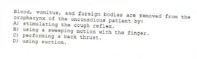 Blood, vomitus, and foreign bodies are removed from the oropharynx of the unconscious patient by:
A) stimulating the cough reflex.
B) using a sweeping motion with the finger.
C) performing a back thrust.
D) using suction.