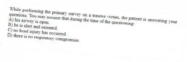 While performing the primary survey on a trauma victim, the patient is answering your questions. You may assume that during the time of the questioning:
A) his airway is open.
B) he is alert and oriented.
C) no head injury has occurred.
D) there is no respiratory compromise.