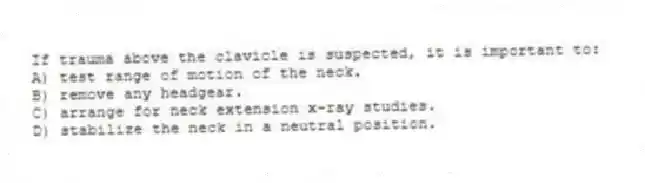 If trauma above the clavicle is suspected, it is important to:
A) test range of motion of the neck.
B) remove any headgear.
C) arrange for neck extension x-ray studies.
D) stabilize the neck in a neutral position.