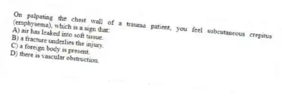 On palpating the chest wall of a trauma patient, you feel subcutaneous crepitus (emphysema), which is a sign that:
A) air has leaked into soft tissue.
B) a fracture underlies the injury.
C) a foreign body is present.
D) there is vascular obstruction.