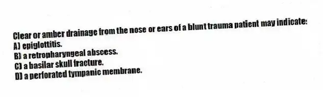 Clear or amber drainage from the nose or ears of a blunt trauma patient may indicate:
A) epiglottitis.
B) a retropharyngeal abscess.
C) a basilar skull fracture.
D) a perforated tympanic membrane.