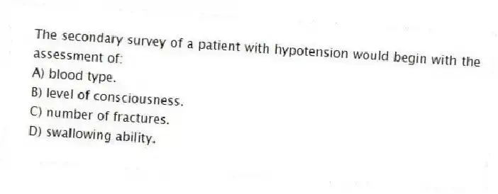 The secondary survey of a patient with hypotension would begin with the assessment of:
A) blood type.
B) level of consciousness.
C) number of fractures.
D) swallowing ability.