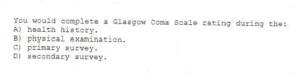 You would complete a Glasgow Coma Scale rating during the:
A) health history.
B) physical examination.
C) primary survey.
D) secondary survey.