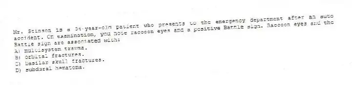 Mr. Stinson is a 34-year-old patient who presents to the emergency department after an auto accident. On examination, you note raccoon eyes and a positive Battle sign. Raccoon eyes and the Battle sign are associated with:
A) multisystem trauma.
B) orbital fractures.
C) basilar skull fractures.
D) subdural hematoma.