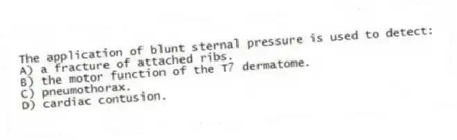 The application of blunt sternal pressure is used to detect:
A) a fracture of attached ribs.
B) the motor function of the T7 dermatome.
C) pneumothorax.
D) cardiac contusion.