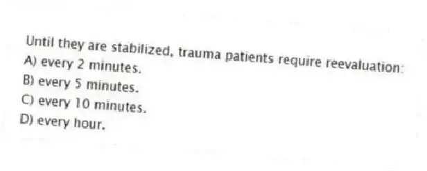 Until they are stabilized, trauma patients require reevaluation:
A) every 2 minutes.
B) every 5 minutes.
C) every 10 minutes.
D) every hour.