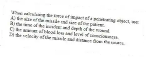 When calculating the force of impact of a penetrating object, use:
A) the size of the missile and size of the patient.
B) the time of the incident and depth of the wound.
C) the amount of blood loss and level of consciousness.
D) the velocity of the missile and distance from the source.