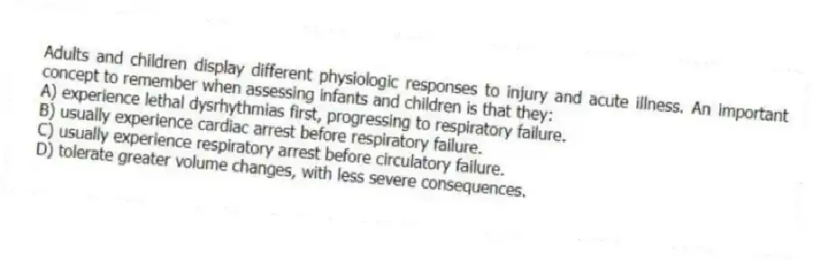 Adults and children display different physiologic responses to injury and acute illness. An important concept to remember when assessing infants and children is that they:
A) experience lethal dysrhythmias first, progressing to respiratory failure.
B) usually experience cardiac arrest before respiratory failure.
C) usually experience respiratory arrest before circulatory failure.
D) tolerate greater volume changes, with less severe consequences.