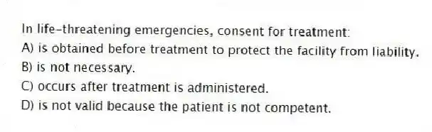 In life-threatening emergencies, consent for treatment:
A) is obtained before treatment to protect the facility from liability.
B) is not necessary.
C) occurs after treatment is administered.
D) is not valid because the patient is not competent.