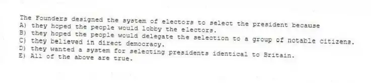 The Founders designed the system of electors to select the president because
A) they hoped the people would lobby the electors.
B) they hoped the people would delegate the selection to a group of notable citizens.
C) they believed in direct democracy.
D) they wanted a system for selecting presidents identical to Britain.
E) All of the above are true.