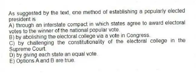 As suggested by the text, one method of establishing a popularly elected president is
A) through an interstate compact in which states agree to award electoral votes to the winner of the national popular vote.
B) by abolishing the electoral college via a vote in Congress.
C) by challenging the constitutionality of the electoral college in the Supreme Court.
D) by giving each state an equal vote.
E) Options A and B are true.