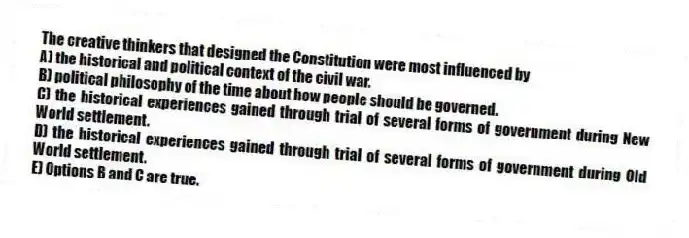 The creative thinkers that designed the Constitution were most influenced by
A) the historical and political context of the civil war.
B) political philosophy of the time about how people should be governed.
C) the historical experiences gained through trial of several forms of government during New World settlement.
D) the historical experiences gained through trial of several forms of government during Old World settlement.
E) Options B and C are true.