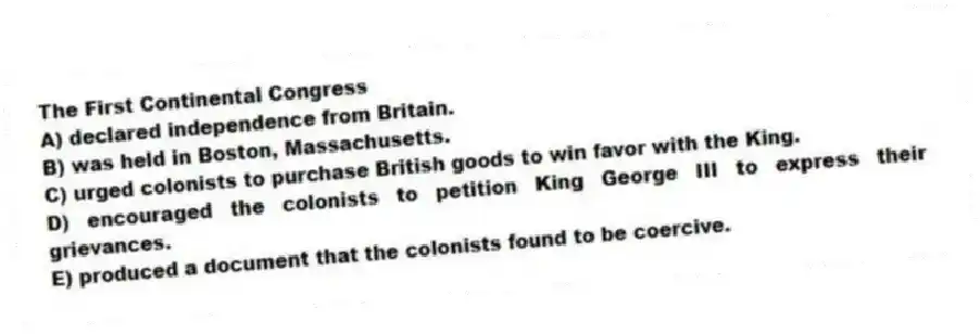 The First Continental Congress
A) declared independence from Britain.
B) was held in Boston, Massachusetts.
C) urged colonists to purchase British goods to win favor with the King.
D) encouraged the colonists to petition King George III to express their grievances.
E) produced a document that the colonists found to be coercive.