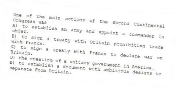 One of the main actions of the Second Continental Congress was
A) to establish an army and appoint a commander in chief.
B) to sign a treaty with Britain prohibiting trade with France.
C) to sign a treaty with France to declare war on Britain.
D) the creation of a unitary government in America.
E) to establish a document with ambitious designs to separate from Britain.
