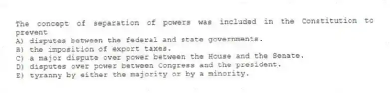 The concept of separation of powers was included in the Constitution to prevent
A) disputes between the federal and state governments.
B) the imposition of export taxes.
C) a major dispute over power between the House and the Senate.
D) disputes over power between Congress and the president.
E) tyranny by either the majority or by a minority.