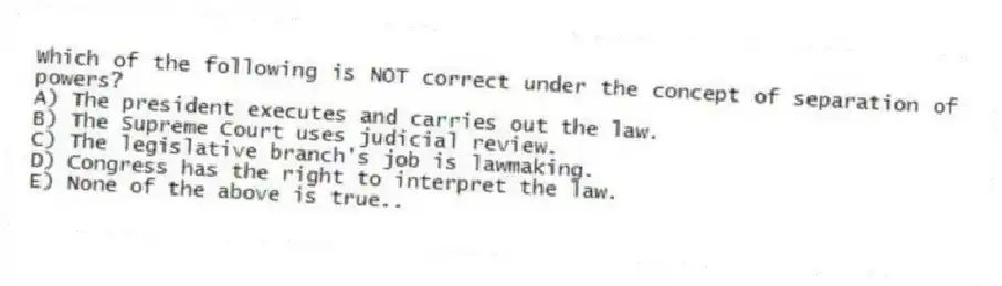 Which of the following is NOT correct under the concept of separation of powers?
A) The president executes and carries out the law.
B) The Supreme Court uses judicial review.
C) The legislative branch's job is lawmaking.
D) Congress has the right to interpret the law.
E) None of the above is true..