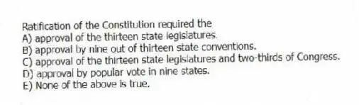 Ratification of the Constitution required the
A) approval of the thirteen state legislatures.
B) approval by nine out of thirteen state conventions.
C) approval of the thirteen state legislatures and two-thirds of Congress.
D) approval by popular vote in nine states.
E) None of the above is true.