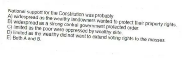National support for the Constitution was probably
A) widespread as the wealthy landowners wanted to protect their property rights.
B) widespread as a strong central government protected order.
C) limited as the poor were oppressed by wealthy elite.
D) limited as the wealthy did not want to extend voting rights to the masses.
E) Both A and B.