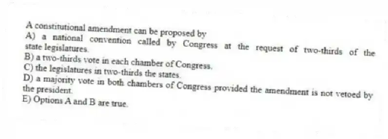 A constitutional amendment can be proposed by
A) a national convention called by Congress at the request of two-thirds of the state legislatures.
B) a two-thirds vote in each chamber of Congress.
C) the legislatures in two-thirds the states.
D) a majority vote in both chambers of Congress provided the amendment is not vetoed by the president.
E) Options A and B are true.