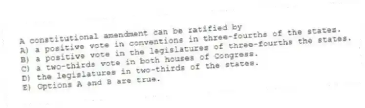 A constitutional amendment can be ratified by
A) a positive vote in conventions in three-fourths of the states.
B) a positive vote in the legislatures of three-fourths the states.
C) a two-thirds vote in both houses of Congress.
D) the legislatures in two-thirds of the states.
E) Options A and B are true.