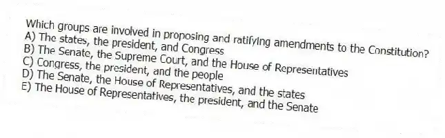 Which groups are involved in proposing and ratifying amendments to the Constitution?
A) The states, the president, and Congress
B) The Senate, the Supreme Court, and the House of Representatives
C) Congress, the president, and the people
D) The Senate, the House of Representatives, and the states
E) The House of Representatives, the president, and the Senate