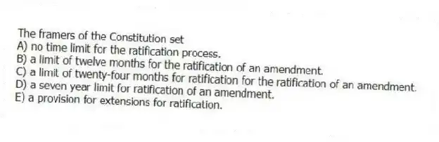 The framers of the Constitution set
A) no time limit for the ratification process.
B) a limit of twelve months for the ratification of an amendment.
C) a limit of twenty-four months for ratification for the ratification of an amendment.
D) a seven year limit for ratification of an amendment.
E) a provision for extensions for ratification.
