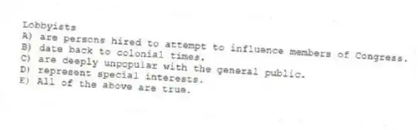 Lobbyists
A) are persons hired to attempt to influence members of Congress.
B) date back to colonial times.
C) are deeply unpopular with the general public.
D) represent special interests.
E) All of the above are true.