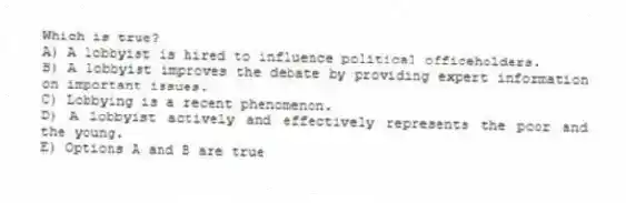 Which is true?
A) A lobbyist is hired to influence political officeholders.
B) A lobbyist improves the debate by providing expert information on important issues.
C) Lobbying is a recent phenomenon.
D) A lobbyist actively and effectively represents the poor and the young.
E) Options A and B are true