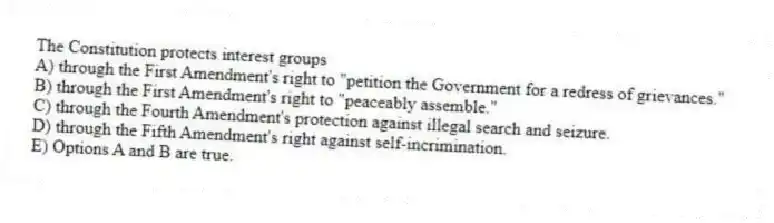 The Constitution protects interest groups
A) through the First Amendment's right to "petition the Government for a redress of grievances."
B) through the First Amendment's right to "peaceably assemble."
C) through the Fourth Amendment's protection against illegal search and seizure.
D) through the Fifth Amendment's right against self-incrimination.
E) Options A and B are true.