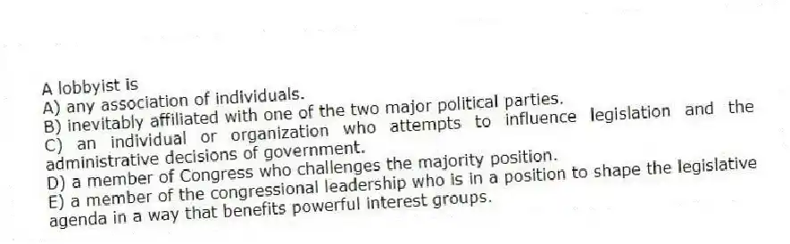 A lobbyist is
A) any association of individuals.
B) inevitably affiliated with one of the two major political parties.
C) an individual or organization who attempts to influence legislation and the administrative decisions of government.
D) a member of Congress who challenges the majority position.
E) a member of the congressional leadership who is in a position to shape the legislative agenda in a way that benefits powerful interest groups.
