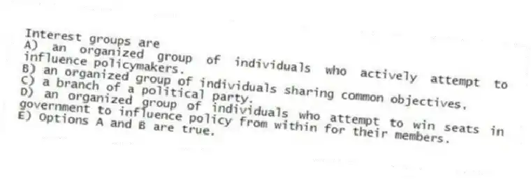 Interest groups are
A) an organized group of individuals who actively attempt to influence policymakers.
B) an organized group of individuals sharing common objectives.
C) a branch of a political party.
D) an organized group of individuals who attempt to win seats in government to influence policy from within for their members.
E) Options A and B are true.