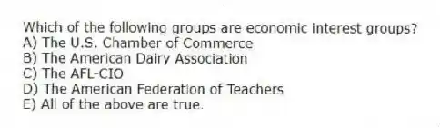 Which of the following groups are economic interest groups?
A) The U.S. Chamber of Commerce
B) The American Dairy Association
C) The AFL-CIO
D) The American Federation of Teachers
E) All of the above are true.