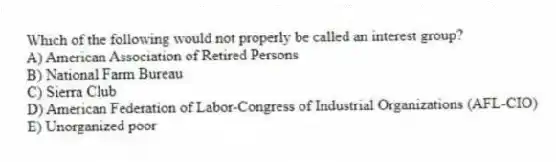 Which of the following would not properly be called an interest group?
A) American Association of Retired Persons
B) National Farm Bureau
C) Sierra Club
D) American Federation of Labor-Congress of Industrial Organizations (AFL-CIO)
E) Unorganized poor