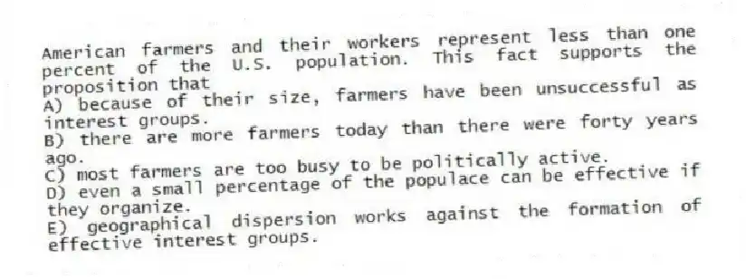 American farmers and their workers represent less than one percent of the U.S. population. This fact supports the proposition that
A) because of their size, farmers have been unsuccessful as interest groups.
B) there are more farmers today than there were forty years ago.
C) most farmers are too busy to be politically active.
D) even a small percentage of the populace can be effective if they organize.
E) geographical dispersion works against the formation of effective interest groups.