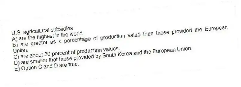 U.S. agricultural subsidies
A) are the highest in the world.
B) are greater as a percentage of production value than those provided the European Union.
C) are about 30 percent of production values.
D) are smaller that those provided by South Korea and the European Union.
E) Option C and D are true.