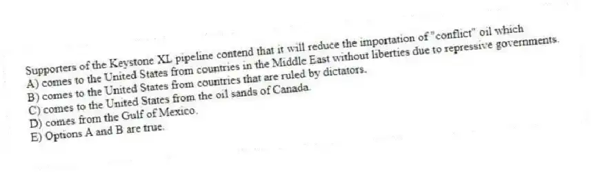 Supporters of the Keystone XL pipeline contend that it will reduce the importation of "conflict" oil which
A) comes to the United States from countries in the Middle East without liberties due to repressive governments.
B) comes to the United States from countries that are ruled by dictators.
C) comes to the United States from the oil sands of Canada.
D) comes from the Gulf of Mexico.
E) Options A and B are true.