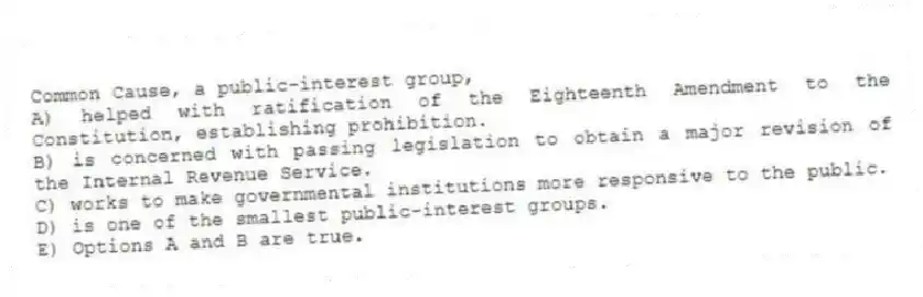 Common Cause, a public-interest group,
A) helped with ratification of the Eighteenth Amendment to the Constitution, establishing prohibition.
B) is concerned with passing legislation to obtain a major revision of the Internal Revenue Service.
C) works to make governmental institutions more responsive to the public.
D) is one of the smallest public-interest groups.
E) Options A and B are true.