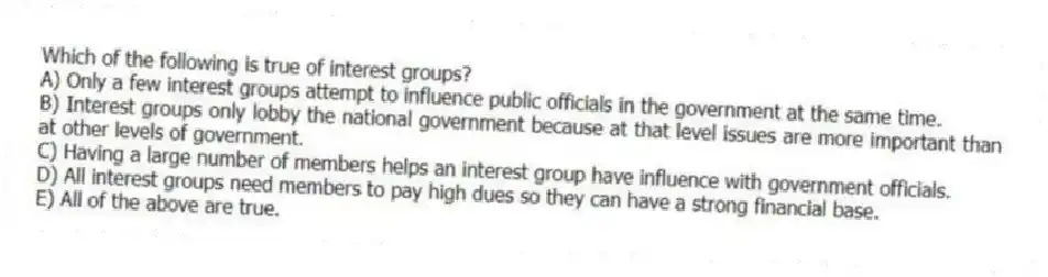 Which of the following is true of interest groups?
A) Only a few interest groups attempt to influence public officials in the government at the same time.
B) Interest groups only lobby the national government because at that level issues are more important than at other levels of government.
C) Having a large number of members helps an interest group have influence with government officials.
D) All interest groups need members to pay high dues so they can have a strong financial base.
E) All of the above are true.