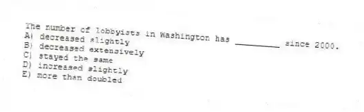 The number of lobbyists in Washington has _________ since 2000.
A) decreased slightly
B) decreased extensively
C) stayed the same
D) increased slightly
E) more than doubled