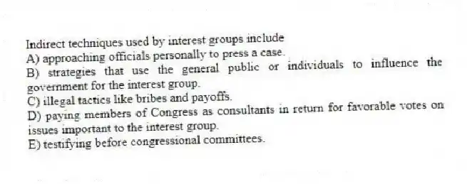 Indirect techniques used by interest groups include
A) approaching officials personally to press a case.
B) strategies that use the general public or individuals to influence the government for the interest group.
C) illegal tactics like bribes and payoffs.
D) paying members of Congress as consultants in return for favorable votes on issues important to the interest group.
E) testifying before congressional committees.
