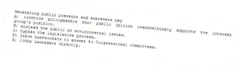 Generating public pressure and awareness may
A) convince policymakers that public opinion overwhelmingly supports the interest group's position.
B) mislead the public on environmental issues.
C) bypass the legislative process.
D) force bureaucrats to answer to Congressional committees.
E) lobby lawmakers directly.