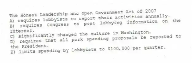 The Honest Leadership and Open Government Act of 2007
A) requires lobbyists to report their activities annually.
B) requires Congress to post lobbying information on the Internet.
C) significantly changed the culture in Washington.
D) requires that all pork spending proposals be reported to the President.
E) limits spending by lobbyists to $100,000 per quarter.