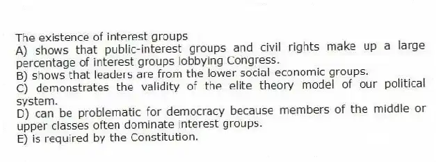 The existence of interest groups
A) shows that public-interest groups and civil rights make up a large percentage of interest groups lobbying Congress.
B) shows that leaders are from the lower social-economic groups.
C) demonstrates the validity of the elite theory model of our political system.
D) can be problematic for democracy because members of the middle or upper classes often dominate interest groups.
E) is required by the Constitution.
