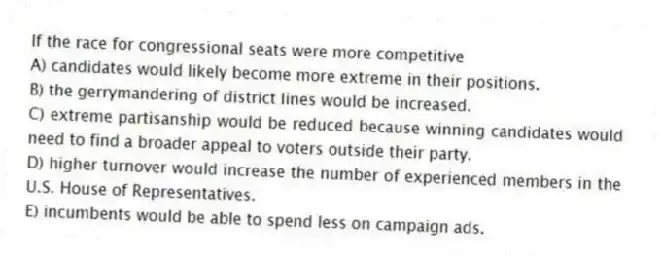If the race for congressional seats were more competitive
A) candidates would likely become more extreme in their positions.
B) the gerrymandering of district lines would be increased.
C) extreme partisanship would be reduced because winning candidates would need to find a broader appeal to voters outside their party.
D) higher turnover would increase the number of experienced members in the U.S. House of Representatives.
E) incumbents would be able to spend less on campaign ads.