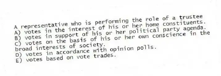 A representative who is performing the role of a trustee
A) votes in the interest of his or her home constituents.
B) votes in support of his or her political party agenda.
C) votes on the basis of his or her own conscience in the broad interests of society.
D) votes in accordance with opinion polls.
E) votes based on vote trades.