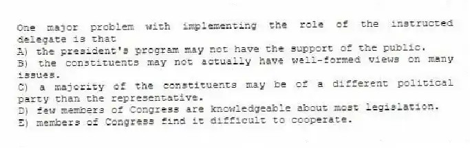 One major problem with implementing the role of the instructed delegate is that
A) the president's program may not have the support of the public.
B) the constituents may not actually have well-formed views on many issues.
C) a majority of the constituents may be of a different political party than the representative.
D) few members of Congress are knowledgeable about most legislation.
E) members of Congress find it difficult to cooperate.