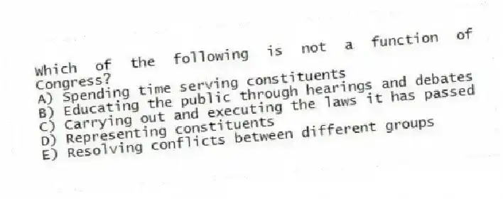 Which of the following is not a function of Congress?
A) Spending time serving constituents
B) Educating the public through hearings and debates
C) Carrying out and executing the laws it has passed
D) Representing constituents
E) Resolving conflicts between different groups