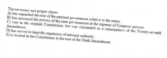 The necessary and proper clause
A) has expanded the role of the national government relative to the states.
B) has increased the powers of the state governments at the expense of Congress' powers.
C) was in the original Constitution, but was eliminated as a consequence of the Twenty-seventh Amendment.
D) has served to limit the expansion of national authority.
E) is located in the Constitution in the text of the Tenth Amendment.