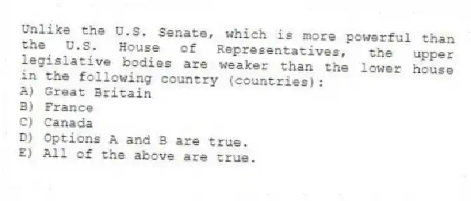 Unlike the U.S. Senate, which is more powerful than the U.S. House of Representatives, the upper legislative bodies are weaker than the lower house in the following country (countries):
A) Great Britain
B) France
C) Canada
D) Options A and B are true.
E) All of the above are true.