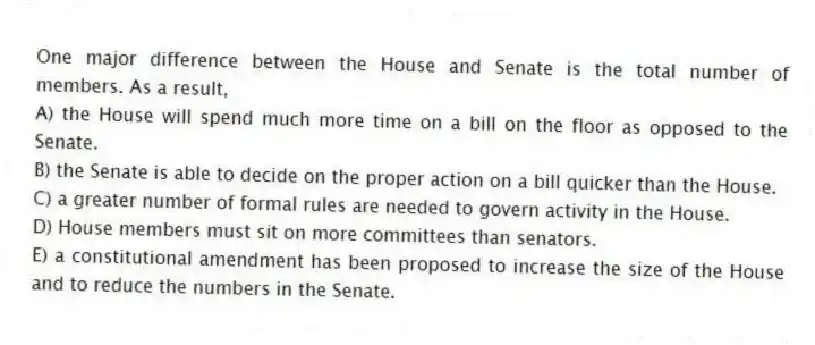 One major difference between the House and Senate is the total number of members. As a result,
A) the House will spend much more time on a bill on the floor as opposed to the Senate.
B) the Senate is able to decide on the proper action on a bill quicker than the House.
C) a greater number of formal rules are needed to govern activity in the House.
D) House members must sit on more committees than senators.
E) a constitutional amendment has been proposed to increase the size of the House and to reduce the numbers in the Senate.